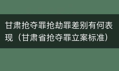 甘肃抢夺罪抢劫罪差别有何表现（甘肃省抢夺罪立案标准）