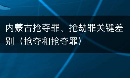 内蒙古抢夺罪、抢劫罪关键差别（抢夺和抢夺罪）