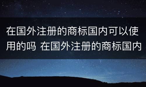 在国外注册的商标国内可以使用的吗 在国外注册的商标国内可以使用的吗知乎