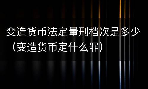 变造货币法定量刑档次是多少（变造货币定什么罪）