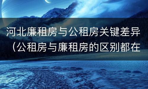 河北廉租房与公租房关键差异（公租房与廉租房的区别都在此,别再搞错了!）