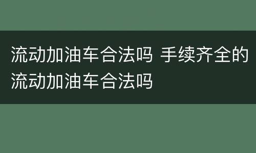 流动加油车合法吗 手续齐全的流动加油车合法吗