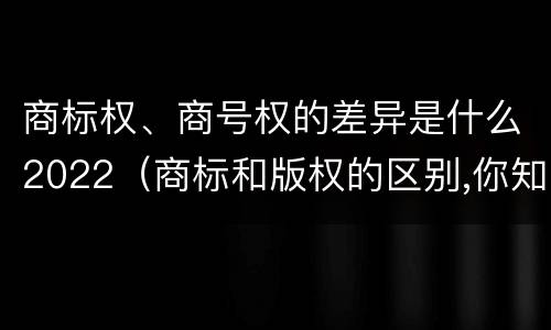 商标权、商号权的差异是什么2022（商标和版权的区别,你知道多少?）