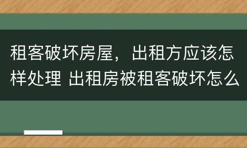 租客破坏房屋，出租方应该怎样处理 出租房被租客破坏怎么办