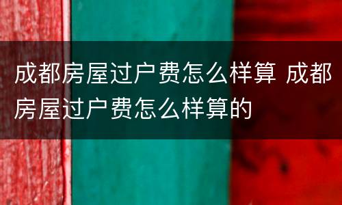 成都房屋过户费怎么样算 成都房屋过户费怎么样算的