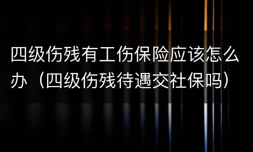四级伤残有工伤保险应该怎么办（四级伤残待遇交社保吗）