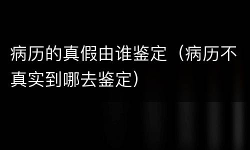 病历的真假由谁鉴定（病历不真实到哪去鉴定）