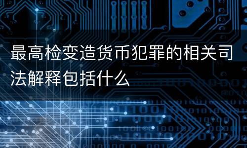 最高检变造货币犯罪的相关司法解释包括什么