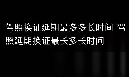 驾照换证延期最多多长时间 驾照延期换证最长多长时间