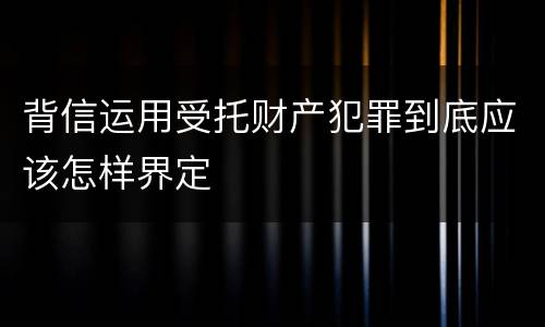 背信运用受托财产犯罪到底应该怎样界定