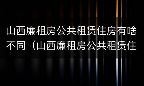 山西廉租房公共租赁住房有啥不同（山西廉租房公共租赁住房有啥不同呢）