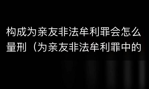 构成为亲友非法牟利罪会怎么量刑（为亲友非法牟利罪中的亲友如何界定）