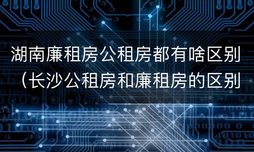 湖南廉租房公租房都有啥区别（长沙公租房和廉租房的区别）