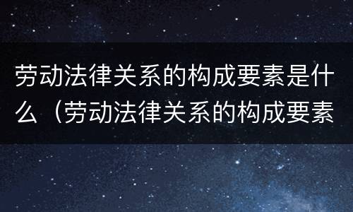劳动法律关系的构成要素是什么（劳动法律关系的构成要素是什么意思）