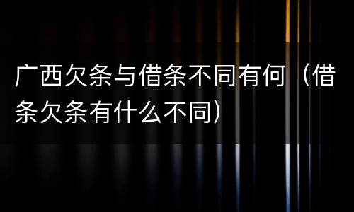 广西欠条与借条不同有何（借条欠条有什么不同）