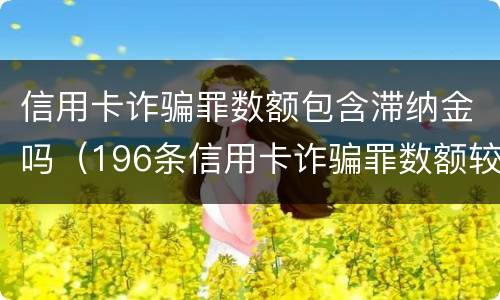 信用卡诈骗罪数额包含滞纳金吗（196条信用卡诈骗罪数额较大）