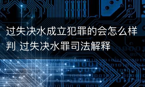 过失决水成立犯罪的会怎么样判 过失决水罪司法解释