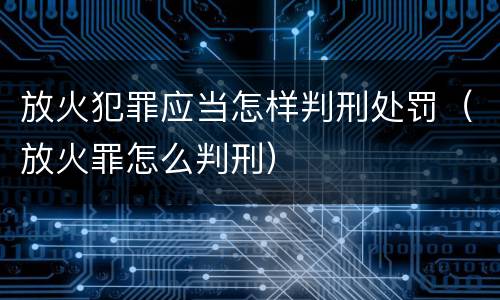 放火犯罪应当怎样判刑处罚（放火罪怎么判刑）