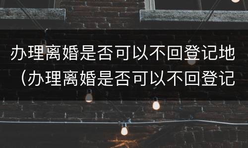 办理离婚是否可以不回登记地（办理离婚是否可以不回登记地办理手续）