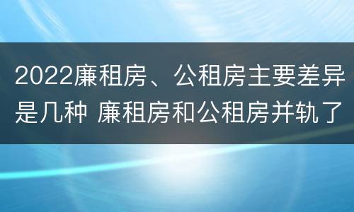 2022廉租房、公租房主要差异是几种 廉租房和公租房并轨了吗