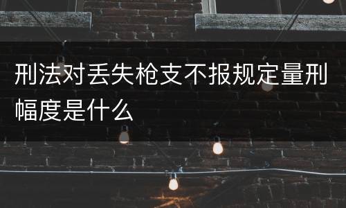 刑法对丢失枪支不报规定量刑幅度是什么