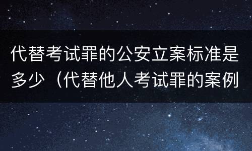 代替考试罪的公安立案标准是多少（代替他人考试罪的案例）