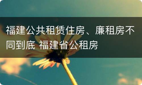 福建公共租赁住房、廉租房不同到底 福建省公租房