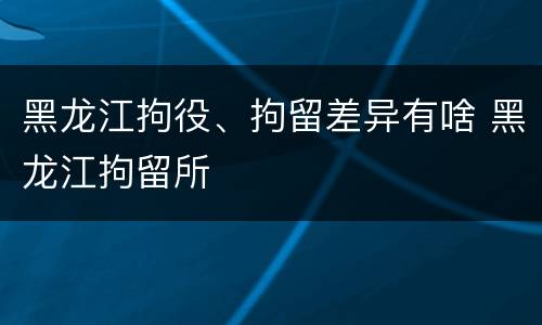黑龙江拘役、拘留差异有啥 黑龙江拘留所