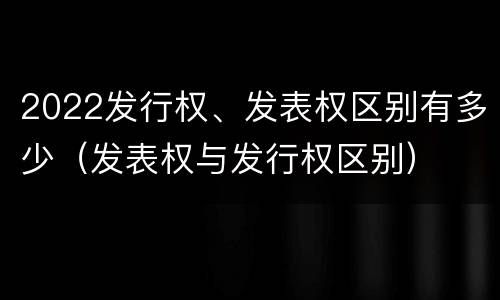 2022发行权、发表权区别有多少（发表权与发行权区别）