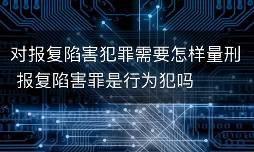 对报复陷害犯罪需要怎样量刑 报复陷害罪是行为犯吗