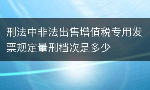 刑法中非法出售增值税专用发票规定量刑档次是多少