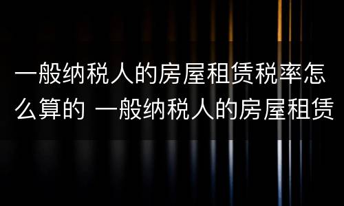 一般纳税人的房屋租赁税率怎么算的 一般纳税人的房屋租赁税率怎么算的呢