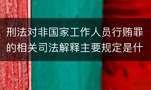 刑法对非国家工作人员行贿罪的相关司法解释主要规定是什么
