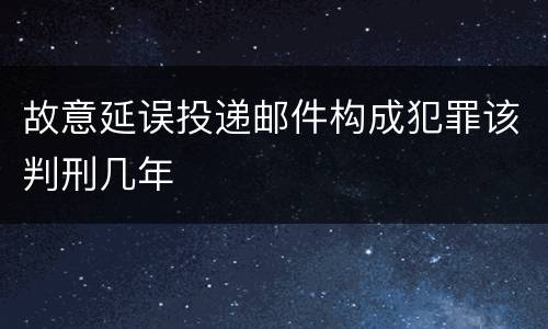 故意延误投递邮件构成犯罪该判刑几年