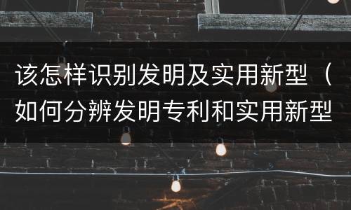 该怎样识别发明及实用新型（如何分辨发明专利和实用新型）
