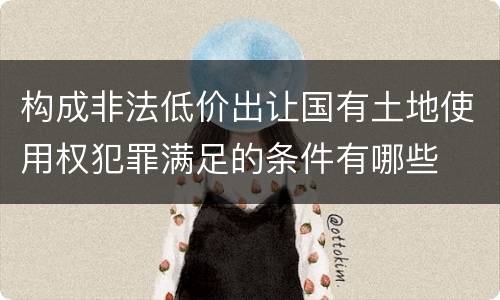 构成非法低价出让国有土地使用权犯罪满足的条件有哪些