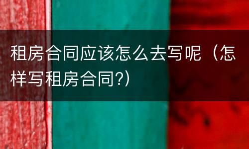 租房合同应该怎么去写呢（怎样写租房合同?）