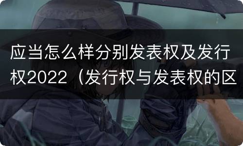 应当怎么样分别发表权及发行权2022（发行权与发表权的区别）
