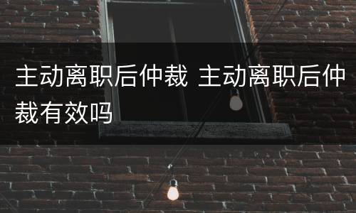 主动离职后仲裁 主动离职后仲裁有效吗