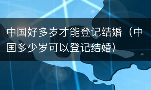 中国好多岁才能登记结婚（中国多少岁可以登记结婚）