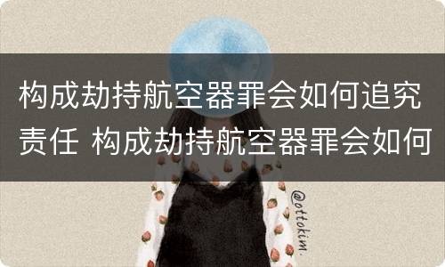 构成劫持航空器罪会如何追究责任 构成劫持航空器罪会如何追究责任呢