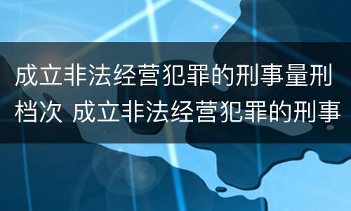 成立非法经营犯罪的刑事量刑档次 成立非法经营犯罪的刑事量刑档次是多少