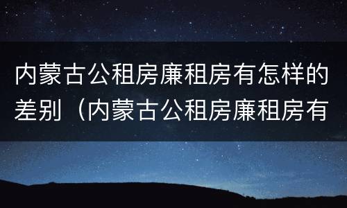 内蒙古公租房廉租房有怎样的差别（内蒙古公租房廉租房有怎样的差别呢）