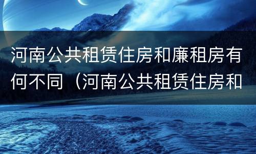 河南公共租赁住房和廉租房有何不同（河南公共租赁住房和廉租房有何不同之处）