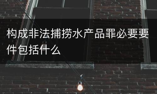 构成非法捕捞水产品罪必要要件包括什么