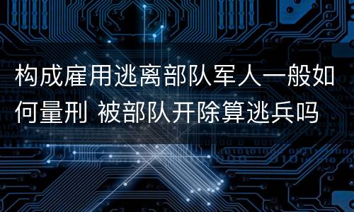 构成雇用逃离部队军人一般如何量刑 被部队开除算逃兵吗