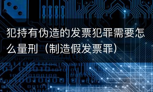 犯持有伪造的发票犯罪需要怎么量刑（制造假发票罪）