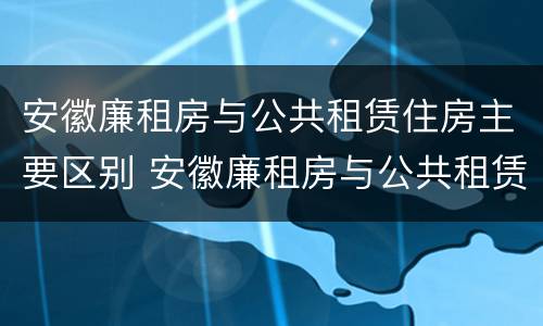 安徽廉租房与公共租赁住房主要区别 安徽廉租房与公共租赁住房主要区别在哪