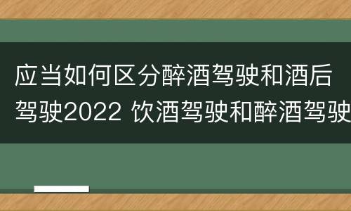 应当如何区分醉酒驾驶和酒后驾驶2022 饮酒驾驶和醉酒驾驶的界定标准是什么