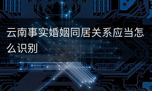 云南事实婚姻同居关系应当怎么识别